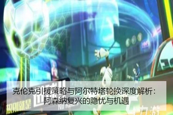 克伦克引援策略与阿尔特塔轮换深度解析：阿森纳复兴的隐忧与机遇