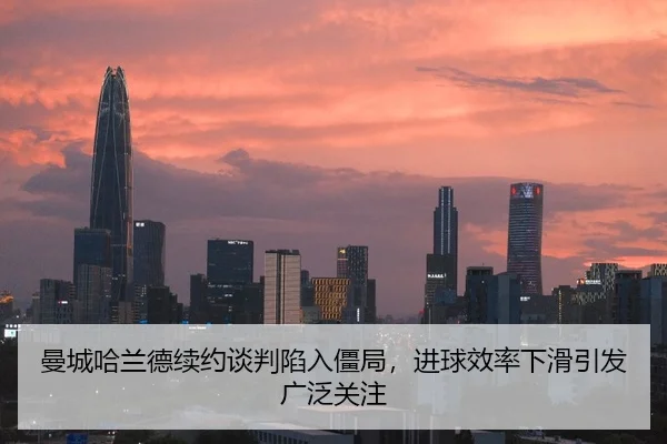 曼城哈兰德续约谈判陷入僵局，进球效率下滑引发广泛关注