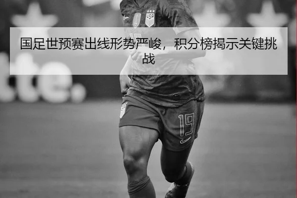 国足世预赛出线形势严峻，积分榜揭示关键挑战