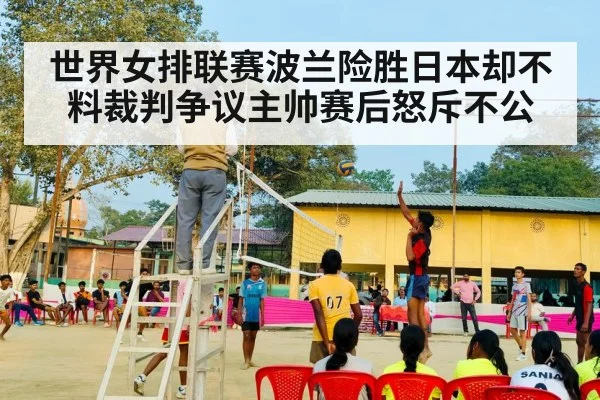 世界女排联赛波兰险胜日本却不料裁判争议主帅赛后怒斥不公