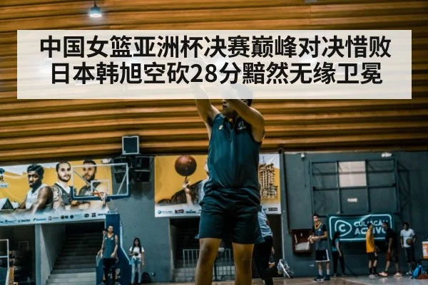 中国女篮亚洲杯决赛巅峰对决惜败日本韩旭空砍28分黯然无缘卫冕