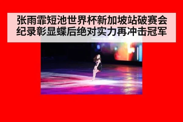 张雨霏短池世界杯新加坡站破赛会纪录彰显蝶后绝对实力再冲击冠军